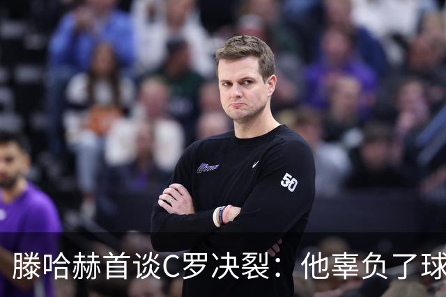 滕哈赫首谈C罗决裂：他辜负了球队和我